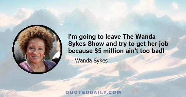 I'm going to leave The Wanda Sykes Show and try to get her job because $5 million ain't too bad!