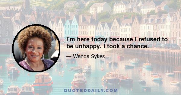 I'm here today because I refused to be unhappy. I took a chance.