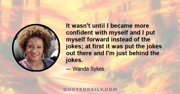 It wasn't until I became more confident with myself and I put myself forward instead of the jokes; at first it was put the jokes out there and I'm just behind the jokes.