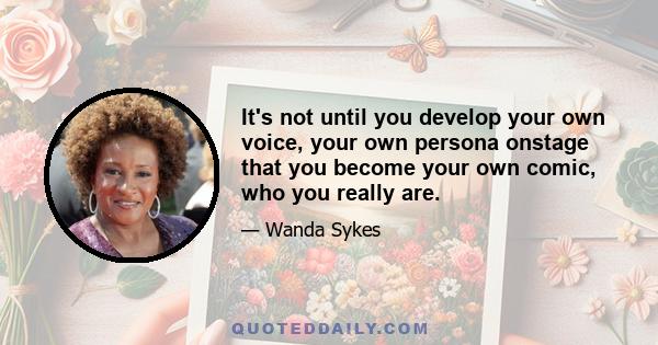 It's not until you develop your own voice, your own persona onstage that you become your own comic, who you really are.