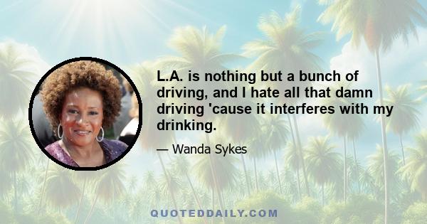 L.A. is nothing but a bunch of driving, and I hate all that damn driving 'cause it interferes with my drinking.