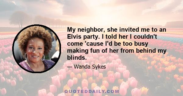 My neighbor, she invited me to an Elvis party. I told her I couldn't come 'cause I'd be too busy making fun of her from behind my blinds.