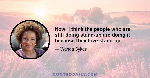 Now, I think the people who are still doing stand-up are doing it because they love stand-up.