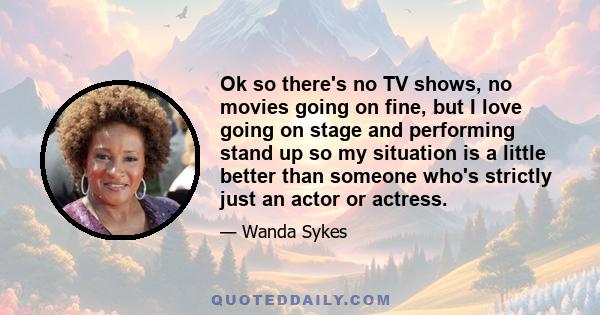 Ok so there's no TV shows, no movies going on fine, but I love going on stage and performing stand up so my situation is a little better than someone who's strictly just an actor or actress.