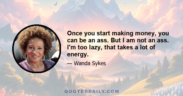 Once you start making money, you can be an ass. But I am not an ass. I'm too lazy, that takes a lot of energy.