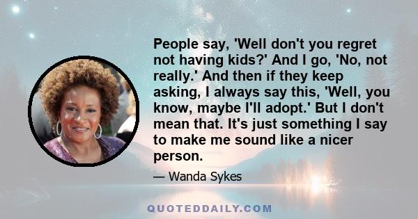 People say, 'Well don't you regret not having kids?' And I go, 'No, not really.' And then if they keep asking, I always say this, 'Well, you know, maybe I'll adopt.' But I don't mean that. It's just something I say to