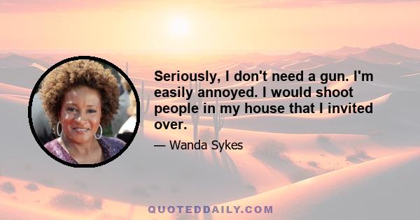 Seriously, I don't need a gun. I'm easily annoyed. I would shoot people in my house that I invited over.