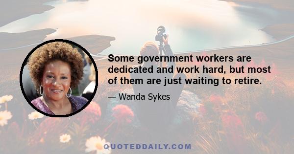 Some government workers are dedicated and work hard, but most of them are just waiting to retire.