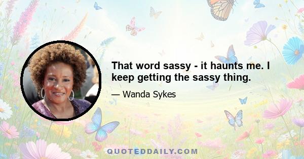 That word sassy - it haunts me. I keep getting the sassy thing.