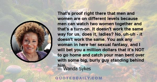 That's proof right there that men and women are on different levels because men can watch two women together and that's a turn-on. It doesn't work the same way for us, does it, ladies? No, uh-uh - it doesn't work the