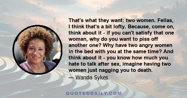 That's what they want: two women. Fellas, I think that's a bit lofty. Because, come on, think about it - if you can't satisfy that one woman, why do you want to piss off another one? Why have two angry women in the bed