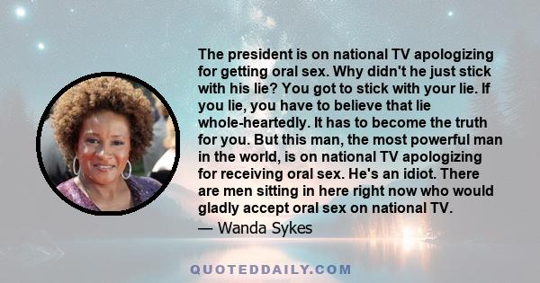 The president is on national TV apologizing for getting oral sex. Why didn't he just stick with his lie? You got to stick with your lie. If you lie, you have to believe that lie whole-heartedly. It has to become the