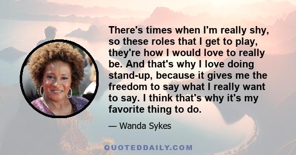 There's times when I'm really shy, so these roles that I get to play, they're how I would love to really be. And that's why I love doing stand-up, because it gives me the freedom to say what I really want to say. I