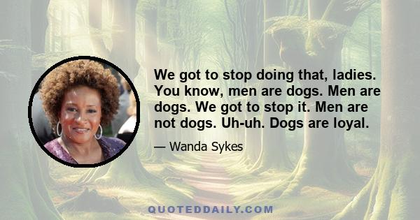 We got to stop doing that, ladies. You know, men are dogs. Men are dogs. We got to stop it. Men are not dogs. Uh-uh. Dogs are loyal.