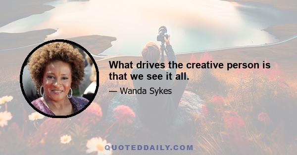 What drives the creative person is that we see it all.