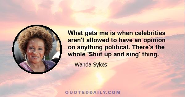 What gets me is when celebrities aren't allowed to have an opinion on anything political. There's the whole 'Shut up and sing' thing.