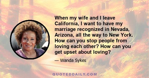 When my wife and I leave California, I want to have my marriage recognized in Nevada, Arizona, all the way to New York. How can you stop people from loving each other? How can you get upset about loving?