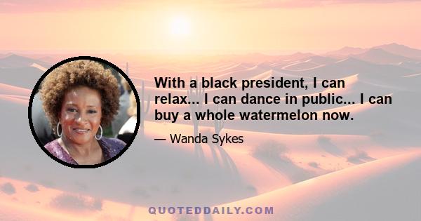 With a black president, I can relax... I can dance in public... I can buy a whole watermelon now.