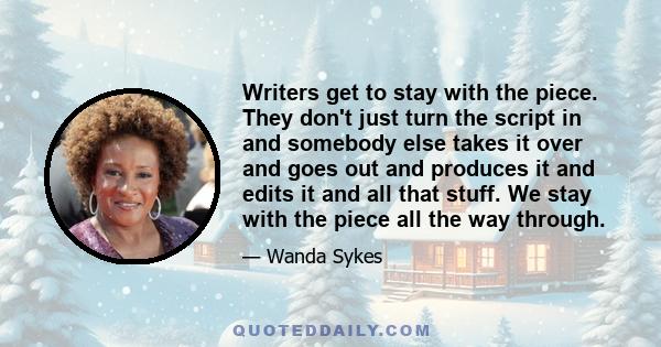 Writers get to stay with the piece. They don't just turn the script in and somebody else takes it over and goes out and produces it and edits it and all that stuff. We stay with the piece all the way through.