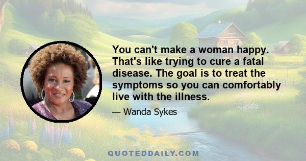 You can't make a woman happy. That's like trying to cure a fatal disease. The goal is to treat the symptoms so you can comfortably live with the illness.