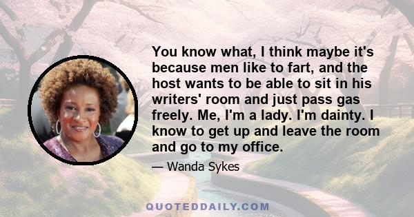 You know what, I think maybe it's because men like to fart, and the host wants to be able to sit in his writers' room and just pass gas freely. Me, I'm a lady. I'm dainty. I know to get up and leave the room and go to