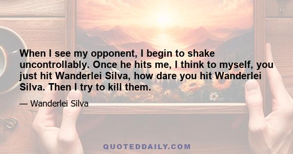 When I see my opponent, I begin to shake uncontrollably. Once he hits me, I think to myself, you just hit Wanderlei Silva, how dare you hit Wanderlei Silva. Then I try to kill them.