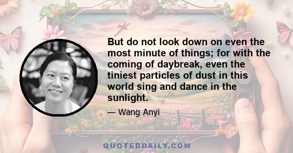 But do not look down on even the most minute of things; for with the coming of daybreak, even the tiniest particles of dust in this world sing and dance in the sunlight.