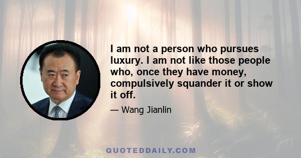 I am not a person who pursues luxury. I am not like those people who, once they have money, compulsively squander it or show it off.