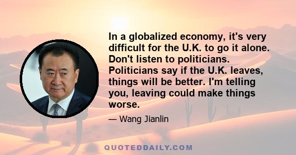 In a globalized economy, it's very difficult for the U.K. to go it alone. Don't listen to politicians. Politicians say if the U.K. leaves, things will be better. I'm telling you, leaving could make things worse.