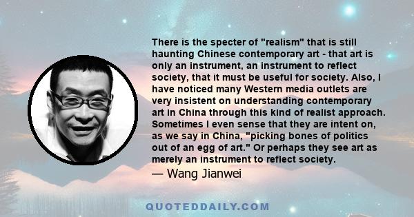 There is the specter of realism that is still haunting Chinese contemporary art - that art is only an instrument, an instrument to reflect society, that it must be useful for society. Also, I have noticed many Western