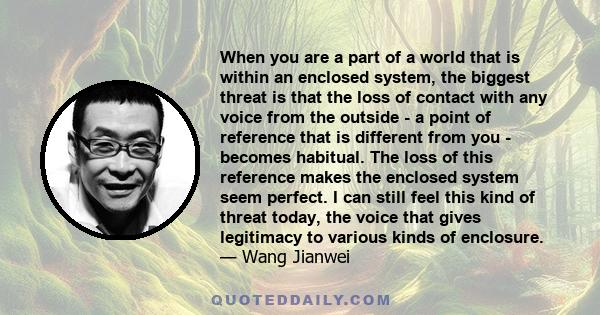 When you are a part of a world that is within an enclosed system, the biggest threat is that the loss of contact with any voice from the outside - a point of reference that is different from you - becomes habitual. The