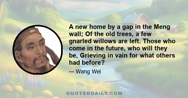 A new home by a gap in the Meng wall; Of the old trees, a few gnarled willows are left. Those who come in the future, who will they be, Grieving in vain for what others had before?