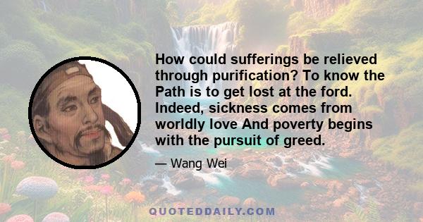 How could sufferings be relieved through purification? To know the Path is to get lost at the ford. Indeed, sickness comes from worldly love And poverty begins with the pursuit of greed.