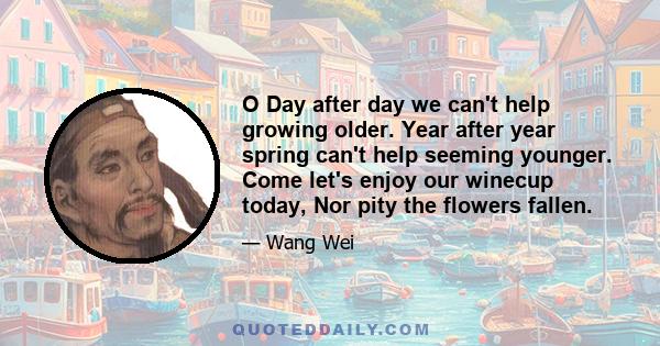 O Day after day we can't help growing older. Year after year spring can't help seeming younger. Come let's enjoy our winecup today, Nor pity the flowers fallen.