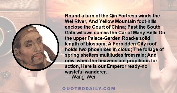 Round a turn of the Qin Fortress winds the Wei River, And Yellow Mountain foot-hills enclose the Court of China; Past the South Gate willows comes the Car of Many Bells On the upper Palace-Garden Road-a solid length of