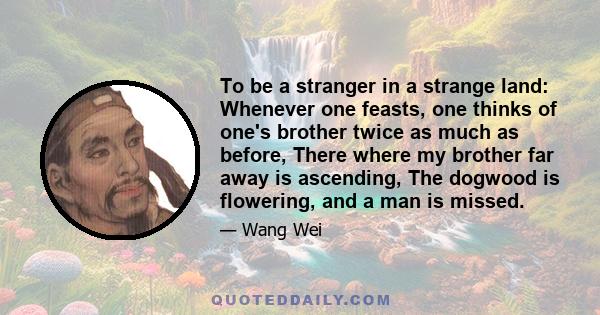 To be a stranger in a strange land: Whenever one feasts, one thinks of one's brother twice as much as before, There where my brother far away is ascending, The dogwood is flowering, and a man is missed.