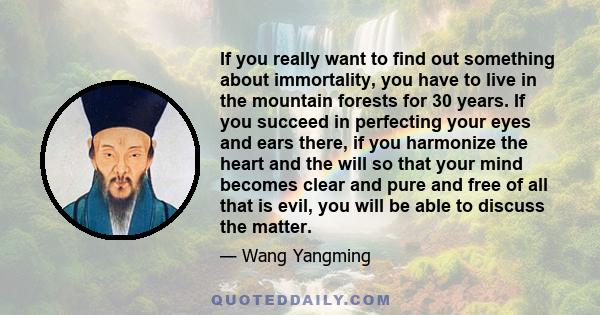 If you really want to find out something about immortality, you have to live in the mountain forests for 30 years. If you succeed in perfecting your eyes and ears there, if you harmonize the heart and the will so that