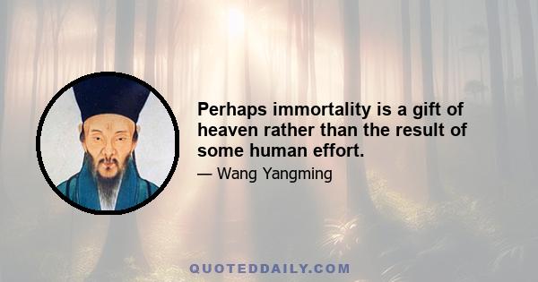 Perhaps immortality is a gift of heaven rather than the result of some human effort.