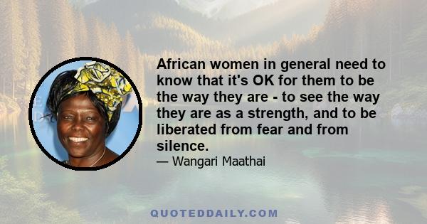 African women in general need to know that it's OK for them to be the way they are - to see the way they are as a strength, and to be liberated from fear and from silence.