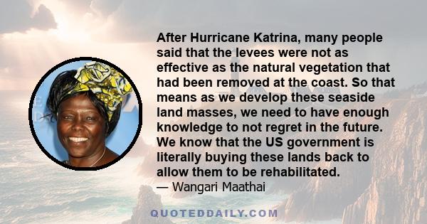 After Hurricane Katrina, many people said that the levees were not as effective as the natural vegetation that had been removed at the coast. So that means as we develop these seaside land masses, we need to have enough 