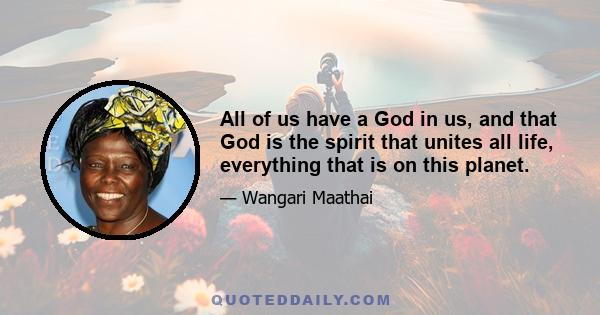 All of us have a God in us, and that God is the spirit that unites all life, everything that is on this planet. It must be this voice that is telling me to do something, and I am sure it's the same voice that is