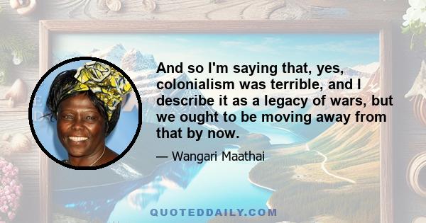 And so I'm saying that, yes, colonialism was terrible, and I describe it as a legacy of wars, but we ought to be moving away from that by now.