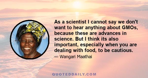 As a scientist I cannot say we don't want to hear anything about GMOs, because these are advances in science. But I think its also important, especially when you are dealing with food, to be cautious.