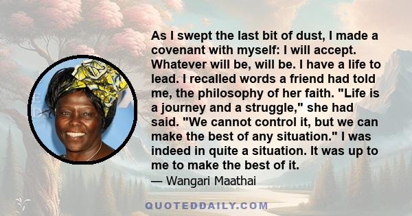 As I swept the last bit of dust, I made a covenant with myself: I will accept. Whatever will be, will be. I have a life to lead. I recalled words a friend had told me, the philosophy of her faith. Life is a journey and