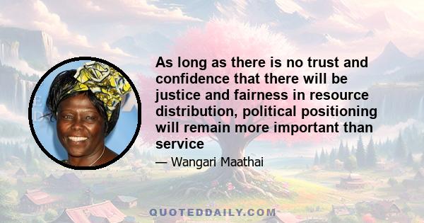 As long as there is no trust and confidence that there will be justice and fairness in resource distribution, political positioning will remain more important than service