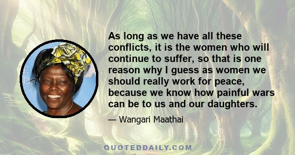 As long as we have all these conflicts, it is the women who will continue to suffer, so that is one reason why I guess as women we should really work for peace, because we know how painful wars can be to us and our