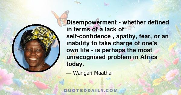 Disempowerment - whether defined in terms of a lack of self-confidence , apathy, fear, or an inability to take charge of one's own life - is perhaps the most unrecognised problem in Africa today.