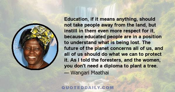 Education, if it means anything, should not take people away from the land, but instill in them even more respect for it, because educated people are in a position to understand what is being lost. The future of the