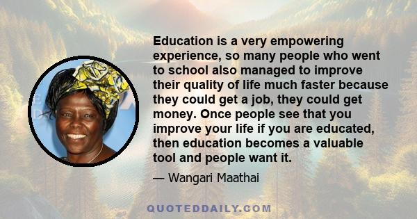 Education is a very empowering experience, so many people who went to school also managed to improve their quality of life much faster because they could get a job, they could get money. Once people see that you improve 