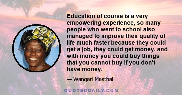 Education of course is a very empowering experience, so many people who went to school also managed to improve their quality of life much faster because they could get a job, they could get money, and with money you